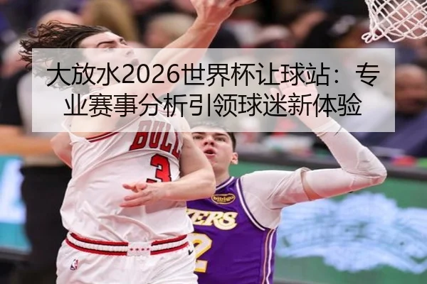 大放水2026世界杯让球站：专业赛事分析引领球迷新体验